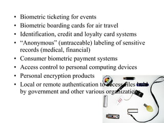 • Biometric ticketing for events
• Biometric boarding cards for air travel
• Identification, credit and loyalty card systems
• “Anonymous” (untraceable) labeling of sensitive
records (medical, financial)
• Consumer biometric payment systems
• Access control to personal computing devices
• Personal encryption products
• Local or remote authentication to access files held
by government and other various organizations
 