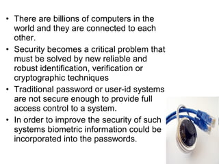 • There are billions of computers in the
world and they are connected to each
other.
• Security becomes a critical problem that
must be solved by new reliable and
robust identification, verification or
cryptographic techniques
• Traditional password or user-id systems
are not secure enough to provide full
access control to a system.
• In order to improve the security of such
systems biometric information could be
incorporated into the passwords.
 
