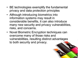 • BE technologies exemplify the fundamental
privacy and data protection principles
• Although introducing biometrics into
information systems may result in
considerable benefits, it can also introduce
many new security and privacy vulnerabilities,
risks, and concerns.
• Novel Biometric Encryption techniques can
overcome many of those risks and
vulnerabilities, resulting distinct advantages
to both security and privacy.
 