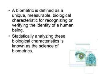 • A biometric is defined as a
unique, measurable, biological
characteristic for recognizing or
verifying the identity of a human
being.
• Statistically analyzing these
biological characteristics is
known as the science of
biometrics.
 