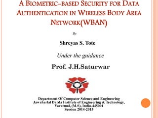 A BIOMETRIC-BASED SECURITY FOR DATA
AUTHENTICATION IN WIRELESS BODY AREA
NETWORK(WBAN)
By
Shreyas S. Tote
Under the guidance
Prof. J.H.Saturwar
Department Of Computer Science and Engineering
Jawaharlal Darda Institute of Engineering & Technology,
Yavatmal, (M.S), India-445001
Session 2014-2015
 
