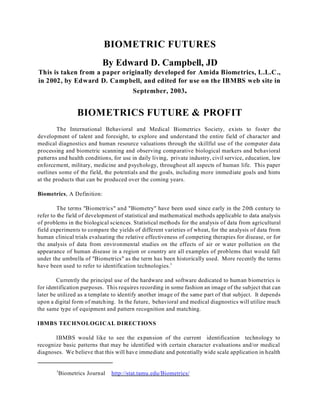 BIOMETRIC FUTURES
                            By Edward D. Campbell, JD
This is taken from a paper originally developed for Amida Biometrics, L.L.C.,
in 2002, by Edward D. Campbell, and edited for use on the IBMBS web site in
                                         September, 2003.


                   BIOMETRICS FUTURE & PROFIT
        The International Behavioral and Medical Biometrics Society, exists to foster the
development of talent and foresight, to explore and understand the entire field of character and
medical diagnostics and human resource valuations through the skillful use of the computer data
processing and biometric scanning and observing comparative biological markers and behavioral
patterns and health conditions, for use in daily living, private industry, civil service, education, law
enforcement, military, medicine and psychology, throughout all aspects of human life. This paper
outlines some of the field, the potentials and the goals, including more immediate goals and hints
at the products that can be produced over the coming years.

Biometrics, A Definition:

         The terms "Biometrics" and "Biometry" have been used since early in the 20th century to
refer to the field of development of statistical and mathematical methods applicable to data analysis
of problems in the biological sciences. Statistical methods for the analysis of data from agricultural
field experiments to compare the yields of different varieties of wheat, for the analysis of data from
human clinical trials evaluating the relative effectiveness of competing therapies for disease, or for
the analysis of data from environmental studies on the effects of air or water pollution on the
appearance of human disease in a region or country are all examples of problems that would fall
under the umbrella of "Biometrics" as the term has been historically used. More recently the terms
have been used to refer to identification technologies.1

        Currently the principal use of the hardware and software dedicated to human biometrics is
for identification purposes. This requires recording in some fashion an image of the subject that can
later be utilized as a template to identify another image of the same part of that subject. It depends
upon a digital form of matching. In the future, behavioral and medical diagnostics will utilize much
the same type of equipment and pattern recognition and matching.

IBMBS TECHNOLOGICAL DIRECTIONS

       IBMBS would like to see the expansion of the current identification technology to
recognize basic patterns that may be identified with certain character evaluations and/or medical
diagnoses. We believe that this will have immediate and potentially wide scale application in health


        1
            Biometrics Journal   http://stat.tamu.edu/Biometrics/
 