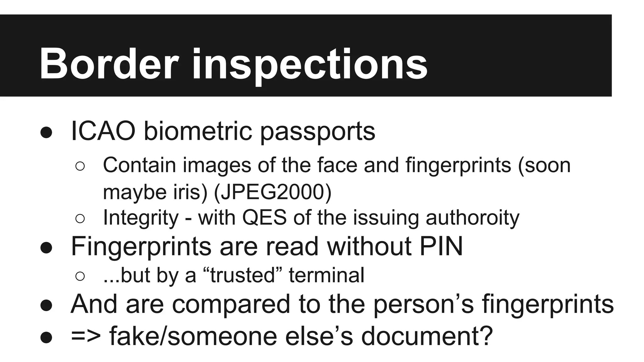 Border inspections
● ICAO biometric passports
○ Contain images of the face and fingerprints (soon
maybe iris) (JPEG2000)
○ Integrity - with QES of the issuing authoroity
● Fingerprints are read without PIN
○ ...but by a “trusted” terminal
● And are compared to the person’s fingerprints
● => fake/someone else’s document?
 
