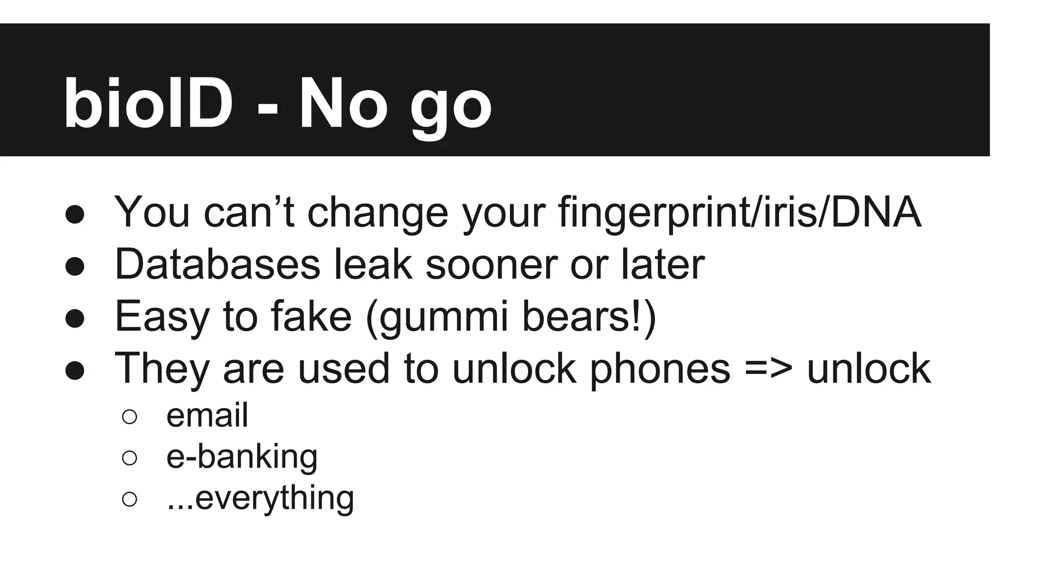 bioID - No go
● You can’t change your fingerprint/iris/DNA
● Databases leak sooner or later
● Easy to fake (gummi bears!)
● They are used to unlock phones => unlock
○ email
○ e-banking
○ ...everything
 
