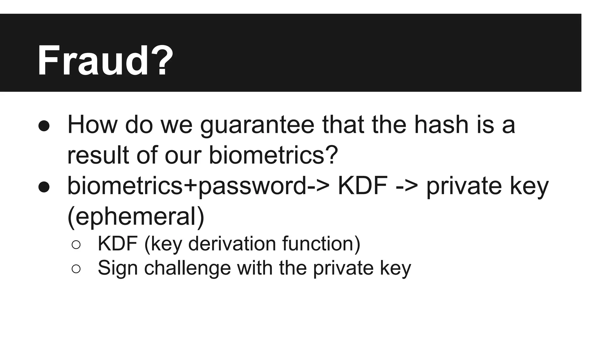 Fraud?
● How do we guarantee that the hash is a
result of our biometrics?
● biometrics+password-> KDF -> private key
(ephemeral)
○ KDF (key derivation function)
○ Sign challenge with the private key
 