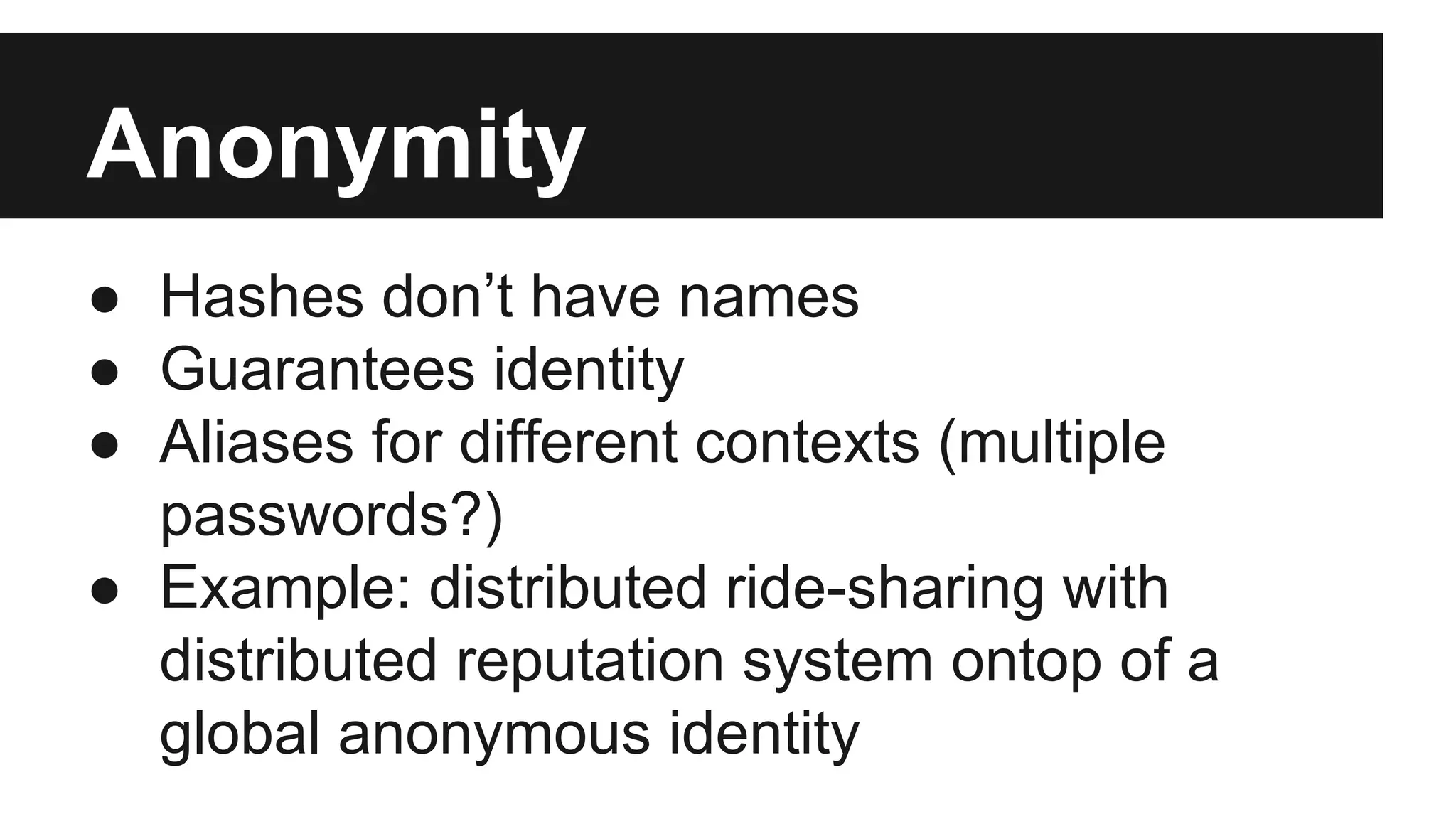 Anonymity
● Hashes don’t have names
● Guarantees identity
● Aliases for different contexts (multiple
passwords?)
● Example: distributed ride-sharing with
distributed reputation system ontop of a
global anonymous identity
 