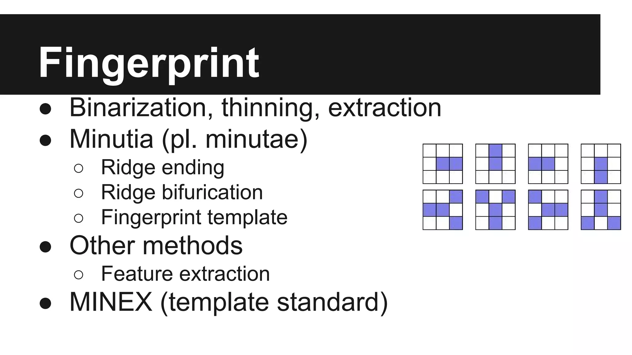 Fingerprint
● Binarization, thinning, extraction
● Minutia (pl. minutae)
○ Ridge ending
○ Ridge bifurication
○ Fingerprint template
● Other methods
○ Feature extraction
● MINEX (template standard)
 