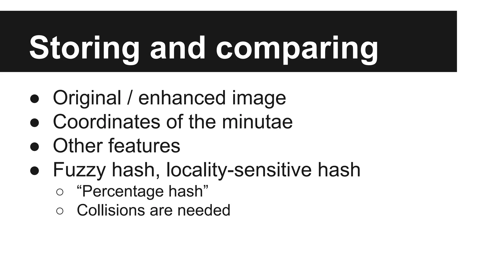 Storing and comparing
● Original / enhanced image
● Coordinates of the minutae
● Other features
● Fuzzy hash, locality-sensitive hash
○ “Percentage hash”
○ Collisions are needed
 