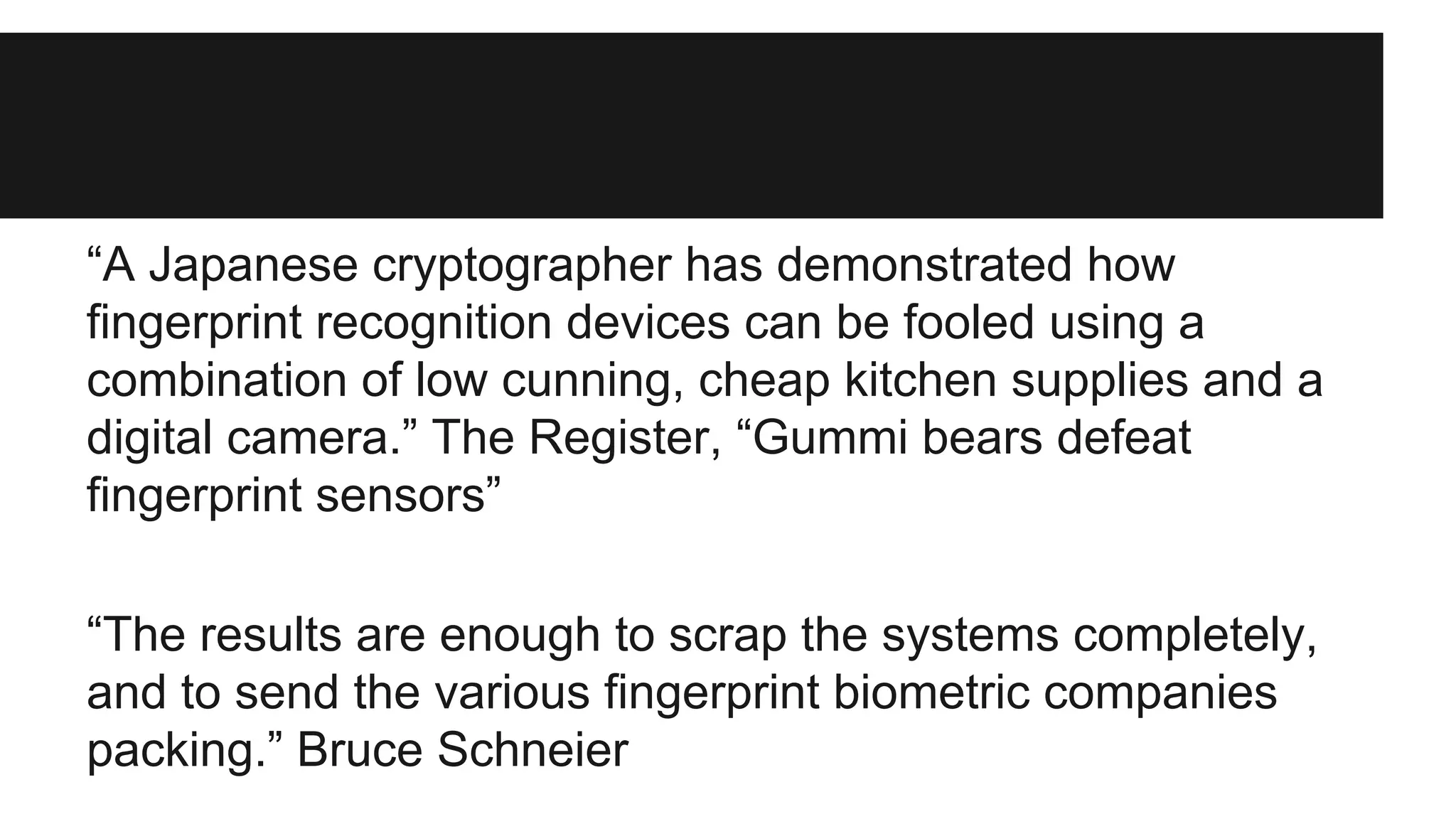 “A Japanese cryptographer has demonstrated how
fingerprint recognition devices can be fooled using a
combination of low cunning, cheap kitchen supplies and a
digital camera.” The Register, “Gummi bears defeat
fingerprint sensors”
“The results are enough to scrap the systems completely,
and to send the various fingerprint biometric companies
packing.” Bruce Schneier
 