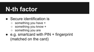 N-th factor
● Secure identification is
○ something you have +
○ something you know +
○ something you are
● e.g. smartcard with PIN + fingerprint
(matched on the card)
 