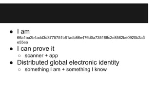 ● I am
66a1aa2b4add3d8775751b81adb86e476d0a735188c2e8582be0920b2a3
e55ea
● I can prove it
○ scanner + app
● Distributed global electronic identity
○ something I am + something I know
 