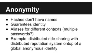Anonymity
● Hashes don’t have names
● Guarantees identity
● Aliases for different contexts (multiple
passwords?)
● Example: distributed ride-sharing with
distributed reputation system ontop of a
global anonymous identity
 