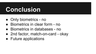 Conclusion
● Only biometrics - no
● Biometrics in clear form - no
● Biometrics in databases - no
● 2nd factor, match-on-card - okay
● Future applications
 