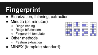 Fingerprint
● Binarization, thinning, extraction
● Minutia (pl. minutae)
○ Ridge ending
○ Ridge bifurication
○ Fingerprint template
● Other methods
○ Feature extraction
● MINEX (template standard)
 