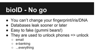 bioID - No go
● You can’t change your fingerprint/iris/DNA
● Databases leak sooner or later
● Easy to fake (gummi bears!)
...
