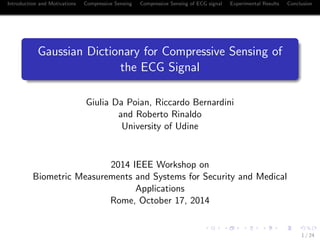 Introduction and Motivations Compressive Sensing Compressive Sensing of ECG signal Experimental Results Conclusion
Gaussian Dictionary for Compressive Sensing of
the ECG Signal
Giulia Da Poian, Riccardo Bernardini
and Roberto Rinaldo
University of Udine
2014 IEEE Workshop on
Biometric Measurements and Systems for Security and Medical
Applications
Rome, October 17, 2014
1 / 24
See also:
http://ieeexplore.ieee.org/document/7305770/
http://www.mdpi.com/1424-8220/17/1/9/htm
 