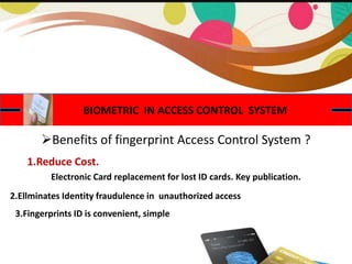 BIOMETRIC IN ACCESS CONTROL SYSTEM
Benefits of fingerprint Access Control System ?
Electronic Card replacement for lost ID cards. Key publication.
1.Reduce Cost.
2.Ellminates Identity fraudulence in unauthorized access
3.Fingerprints ID is convenient, simple
 