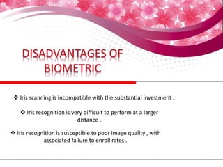  Iris scanning is incompatible with the substantial investment .
 Iris recognition is very difficult to perform at a larger
distance .
 Iris recognition is susceptible to poor image quality , with
associated failure to enroll rates .
 