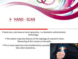  Hand scan, also know as hand geometry, is a biometric authentication
technology .
 The system maps key features of the topology of a person’s hand ,
Measuring all the creases on the palm .
 This is more expensive and considered less accurate
than other biometrics .
 