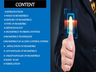 CONTENT
INTRODUCTION
WHAT IS BIOMETRICS
HISTORY OF BIOMETRICS
TYPE OF BIOMETRIC
METHODOLOGY
.BIOMETRICS WORKING SYSYTEM
 APPLICATION OF BIOMETRIC
 DISADVANTAGES OF BIOMETRICS
 ADVANTAGES OF BIOMETRICS
BIOMETRICS TECHNIQUES
BIOMETRICS IN ACCESS CONTROL SYSTEM
HAND SCAN
VERIFICATION
 