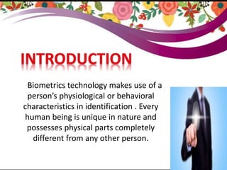 INTRODUCTION
SSSBiometrics technology makes use of a
person’s physiological or behavioral
characteristics in identification . Every
human being is unique in nature and
possesses physical parts completely
different from any other person.
 