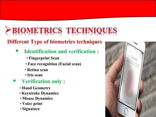 Different Type of biometrics techniques
 Identification and verification :
 Verification only :
• Fingerprint Scan
• Face recognition (Facial scan)
• Retina scan
• Iris scan
• Hand Geometry
• Keystroke Dynamics
• Mouse Dynamics
• Voice print
• Signature
 