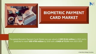 The global Biometric Payment Cards Market size was valued at USD 93.64 million in 2022 and is
predicted to reach USD 4790 million by 2030 with a CAGR of 75.5% from 2023-2030
BIOMETRIC PAYMENT
CARD MARKET
© Next Move Strategy Consulting
 