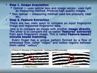 Step 1. Image Acquisition * Optical :- uses optical lens and image sensor. uses light  as measuring method. Produce high quality images. * Non optical :- measuring method used are pressure, heat  etc. Step 2. Feature Extraction There are two main ways to compare an input fingerprint image and registered fingerprint data. One is to compare an image with another  image directly . The other is to compare the so-called  'features' extracted  from each fingerprint image. This is called  Feature based/minutia based matching. Every finger has a unique pattern formed by a flow of embossed lines called “ridges” and hollow regions between them called “valleys”. 