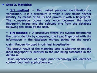 Step 3. Matching *  1:1 method  :-   Also   called personal identification or verification. It is a procedure in which a user claims his/her identity by means of an ID and proves it with a fingerprint. The comparison occurs only once between the input fingerprint image and the selected one from the database following the claim by the user. *   1:N method  :- A procedure where the system determines the user's identity by comparing the input fingerprint with the information in the database without asking for the user's claim. Frequently used in criminal investigation.   The output result of the matching step is whether or not the input fingerprint is identical to the one being compared in the database. Main applications of finger print technology are entrance control, door lock applications etc. 