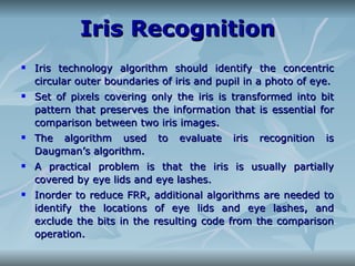 Iris Recognition Iris technology algorithm should identify the concentric circular outer boundaries of iris and pupil in a photo of eye. Set of pixels covering only the iris is transformed into bit pattern that preserves the information that is essential for comparison between two iris images. The algorithm used to evaluate iris recognition is Daugman’s algorithm. A practical problem is that the iris is usually partially covered by eye lids and eye lashes. Inorder to reduce FRR, additional algorithms are needed to identify the locations of eye lids and eye lashes, and exclude the bits in the resulting code from the comparison operation. 