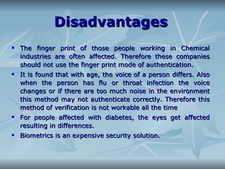 Disadvantages   The finger print of those people working in Chemical industries are often affected. Therefore these companies should not use the finger print mode of authentication.  It is found that with age, the voice of a person differs. Also when the person has flu or throat infection the voice changes or if there are too much noise in the environment this method may not authenticate correctly. Therefore this method of verification is not workable all the time  For people affected with diabetes, the eyes get affected resulting in differences.   Biometrics is an expensive security solution.  