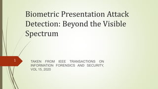 Biometric Presentation Attack
Detection: Beyond the Visible
Spectrum
TAKEN FROM IEEE TRANSACTIONS ON
INFORMATION FORENSICS AND SECURITY,
VOL 15, 2020
1
 