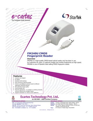 FM240U CMOS
Fingerprint Reader
Overview
FM240U is a high-quality CMOS-based optical reader and has been in use
by customers for years. It captures images and verifies fingerprints at high speed.
FM240U is one of Startek's best selling CMOS fingerprint reader.
Features
● Compact and elegant
● PC-based
● Standard USB Interface
● Fast scanning & matching speed
● Choice to set different security levels for different
application FRR/FAR demand
● Non-distorted image quality
● Small template size
● Real-life applications - no problem in verifying smeared,
scarred, stained and smudged fingers
● Support verification on various server platforms
EcartesTechnologyPvt.Ltd.An ISO 9001 : 2008 Certified Company
CORPORATEOFFICE: REGIONALOFFICE:
www.ecartes.in, info@ecartes.in
H.O. : 207, Krishna House, 4805/24, Bharat Ram Road,
Darya Ganj, New Delhi-110 002 (INDIA)
Corp. Off. : 4767/23, Ground Floor, Ansari Road, Behind, Akarshan Bhawan,
Darya Ganj, New Delhi-110 002 Ph : +91-11-23269393, 30123775
Mob. : +91-9810899011, 8510066210 Fax : +91-11-23289806
Kolkata
Bengaluru
Mumbai
Patna
: 1st Floor, 3, Portuguese Church Street, Kolkata - 700 001
23, Ist Main Road, CKC Garden, Bengaluru - 560 027:
307, 3rd floor, Highway Commercial Centere, IB Patel Road,:
Goregaon, East Mumbai-400 068
B-15, Sector-H, Patrakar Nagar, Patna-800020:
 