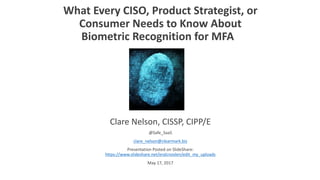 What	Every	CISO,	Product	Strategist,	or	
Consumer	Needs	to	Know	About	
Biometric	Recognition	for	MFA
Clare	Nelson,	CISSP,	CIPP/E
@Safe_SaaS
clare_nelson@clearmark.biz
Presentation	Posted	on	SlideShare:	
https://www.slideshare.net/eralcnoslen/edit_my_uploads
May	17,	2017
 