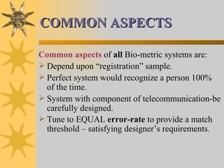 COMMON ASPECTS Common aspects  of  all  Bio-metric systems are: Depend upon “registration” sample. Perfect system would recognize a person 100% of the time. System with component of telecommunication-be carefully designed. Tune to EQUAL  error-rate  to provide a match threshold – satisfying designer’s requirements . 