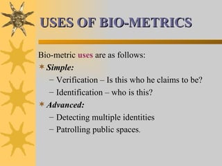 USES OF BIO-METRICS Bio-metric  uses  are as follows: Simple: Verification – Is this who he claims to be? Identification – who is this? Advanced: Detecting multiple identities Patrolling public spaces . 