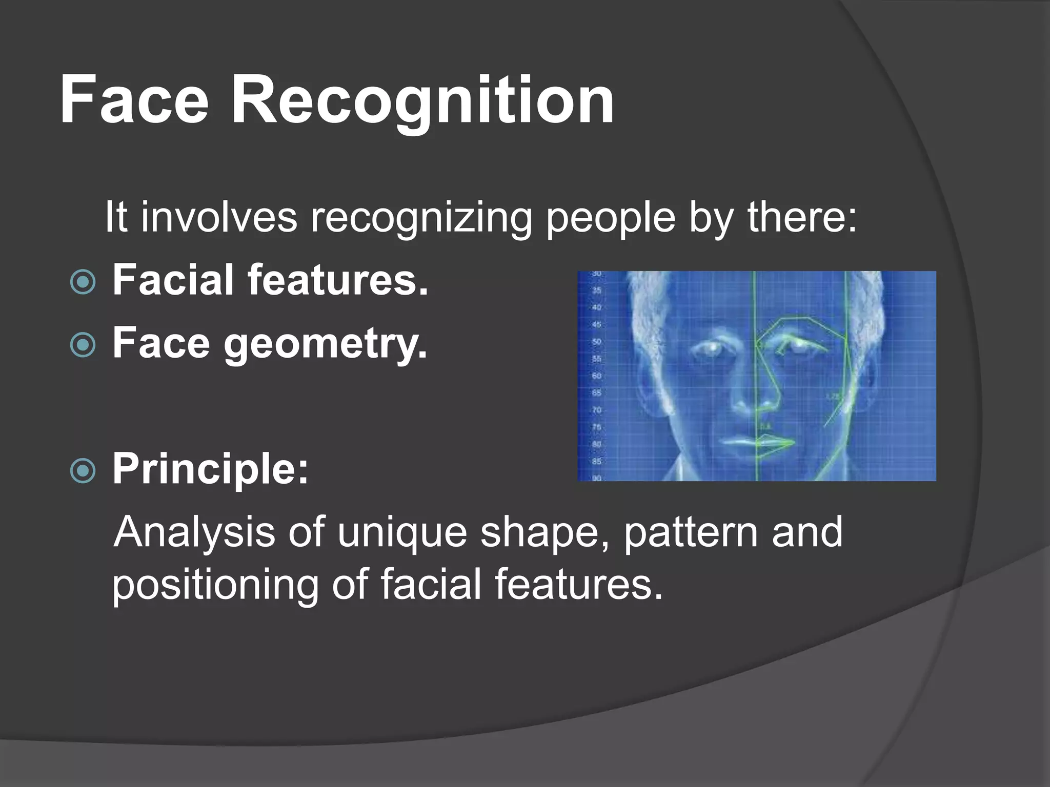 Face Recognition
 It involves recognizing people by there:
 Facial features.
 Face geometry.


   Principle:
    Analysis of unique shape, pattern and
    positioning of facial features.
 