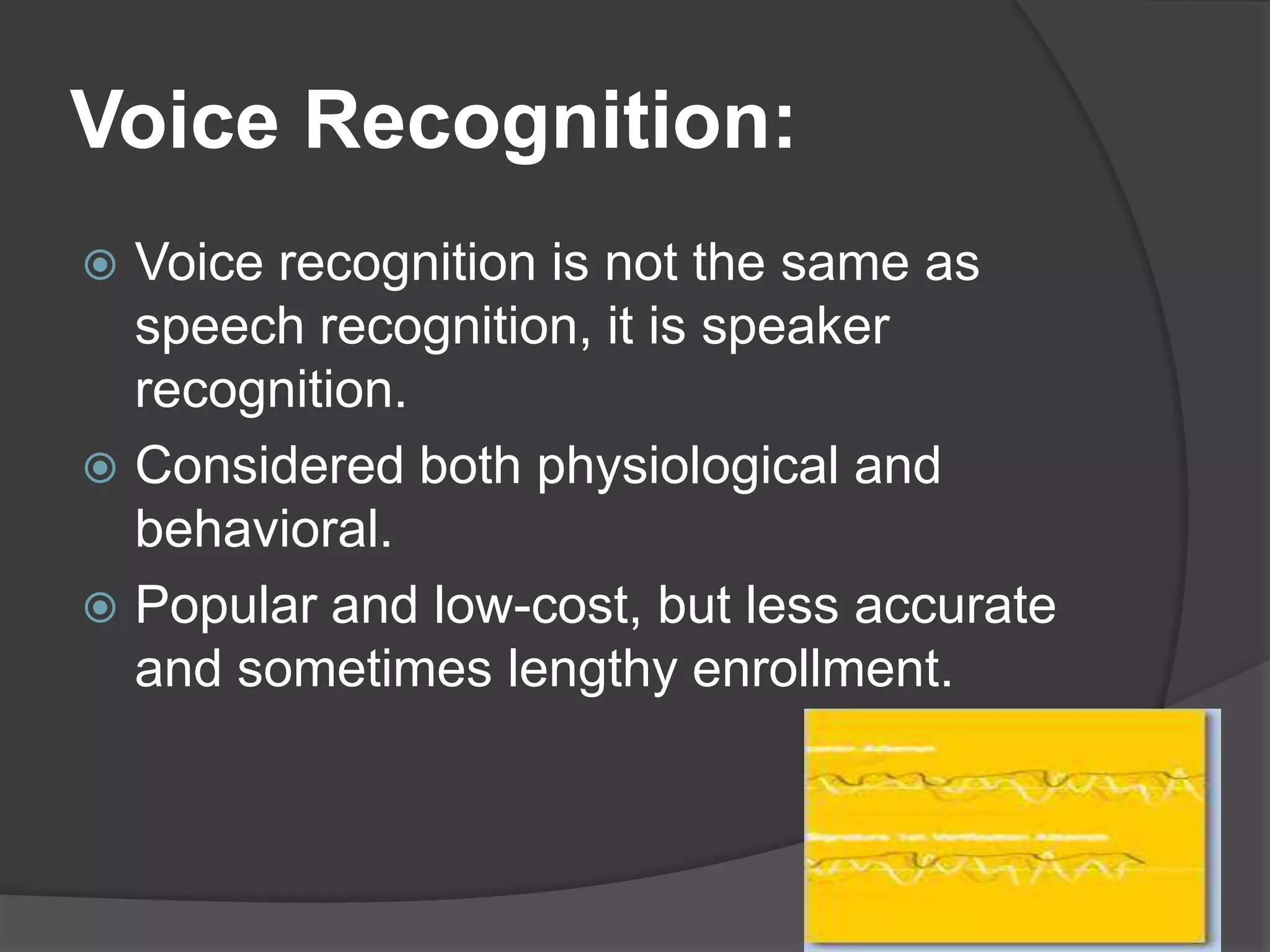 Voice Recognition:
 Voice recognition is not the same as
  speech recognition, it is speaker
  recognition.
 Considered both physiological and
  behavioral.
 Popular and low-cost, but less accurate
  and sometimes lengthy enrollment.
 