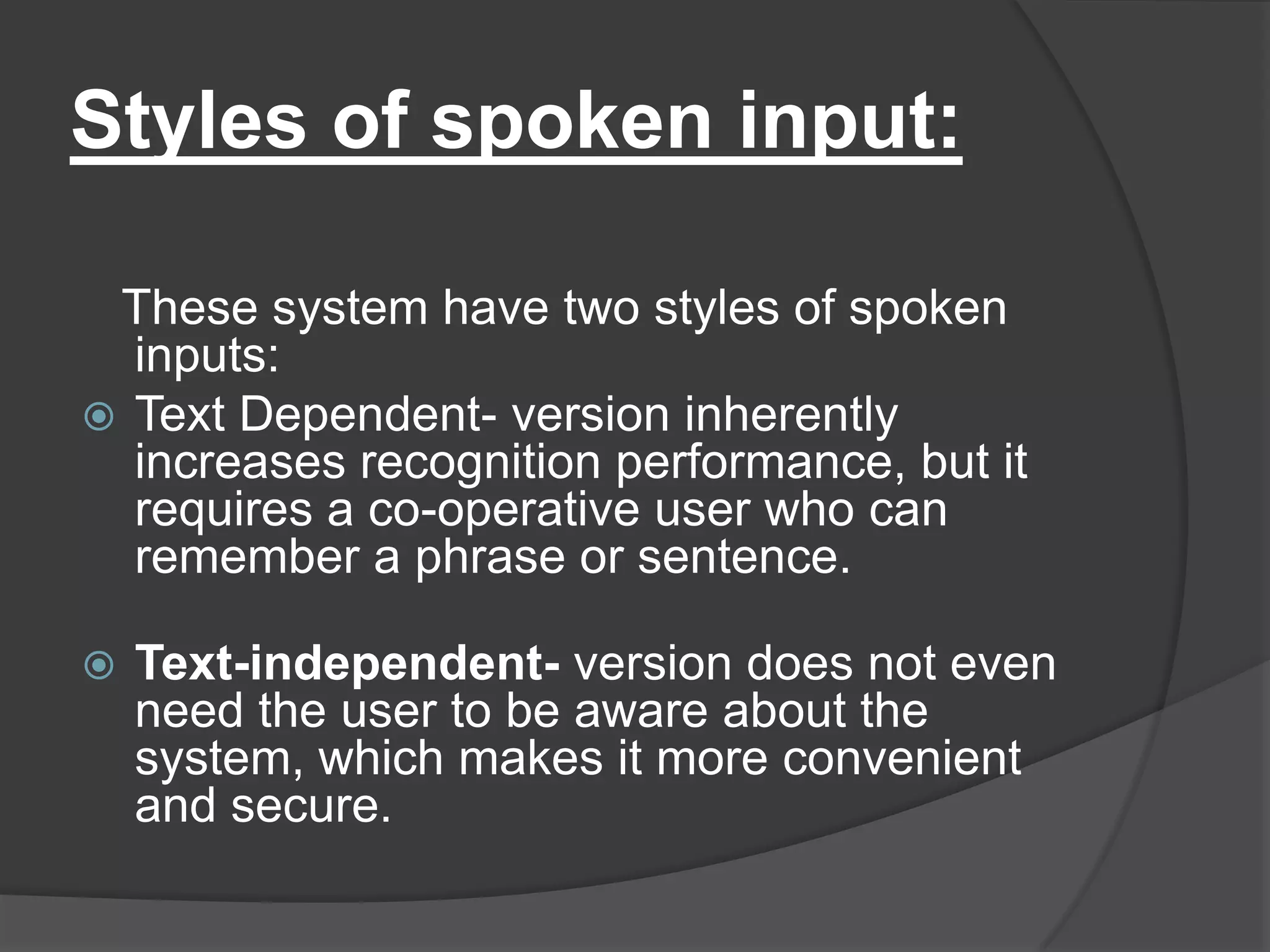 Styles of spoken input:

 These system have two styles of spoken
  inputs:
 Text Dependent- version inherently
  increases recognition performance, but it
  requires a co-operative user who can
  remember a phrase or sentence.

   Text-independent- version does not even
    need the user to be aware about the
    system, which makes it more convenient
    and secure.
 