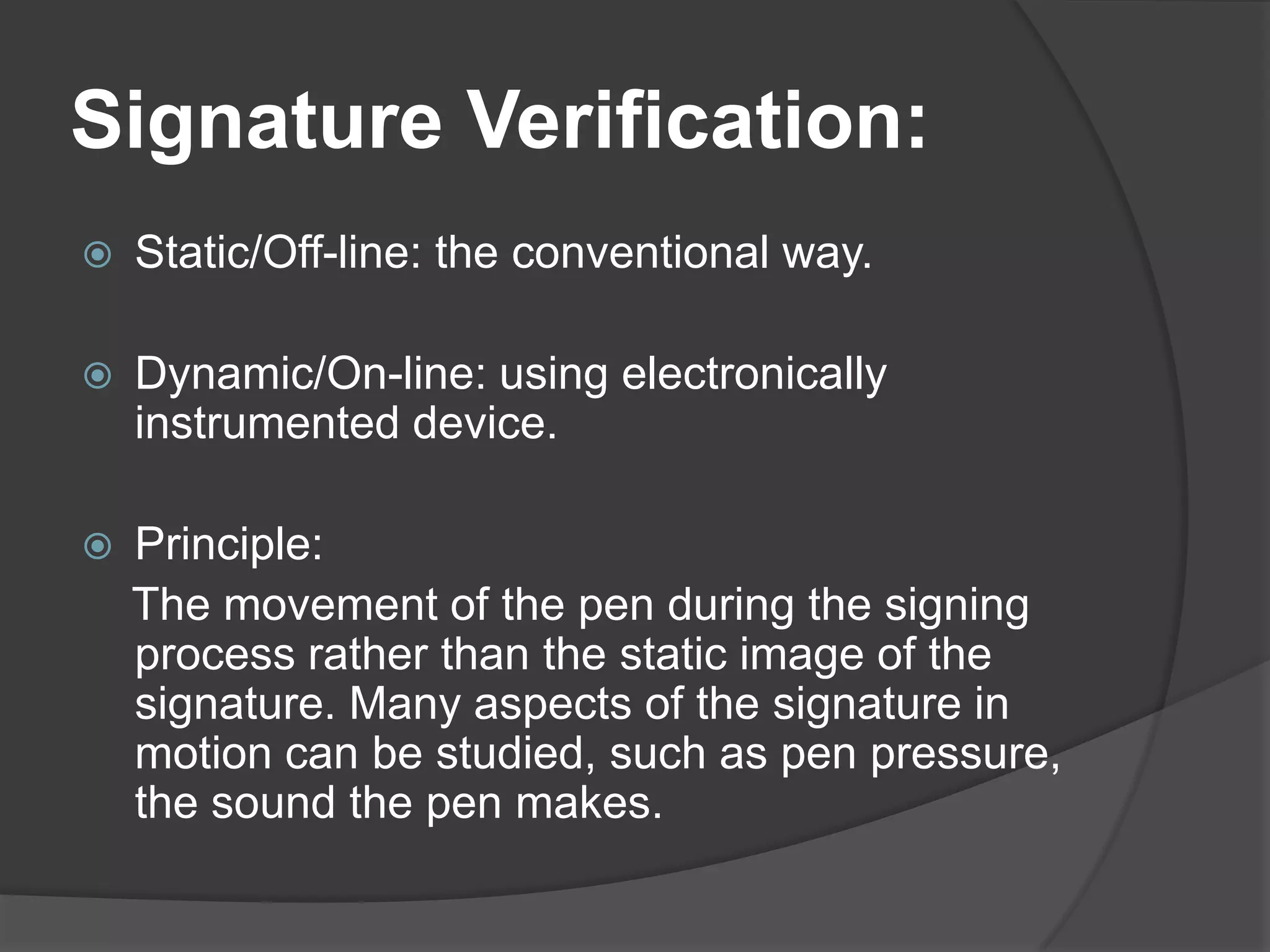 Signature Verification:
   Static/Off-line: the conventional way.

   Dynamic/On-line: using electronically
    instrumented device.

   Principle:
    The movement of the pen during the signing
    process rather than the static image of the
    signature. Many aspects of the signature in
    motion can be studied, such as pen pressure,
    the sound the pen makes.
 