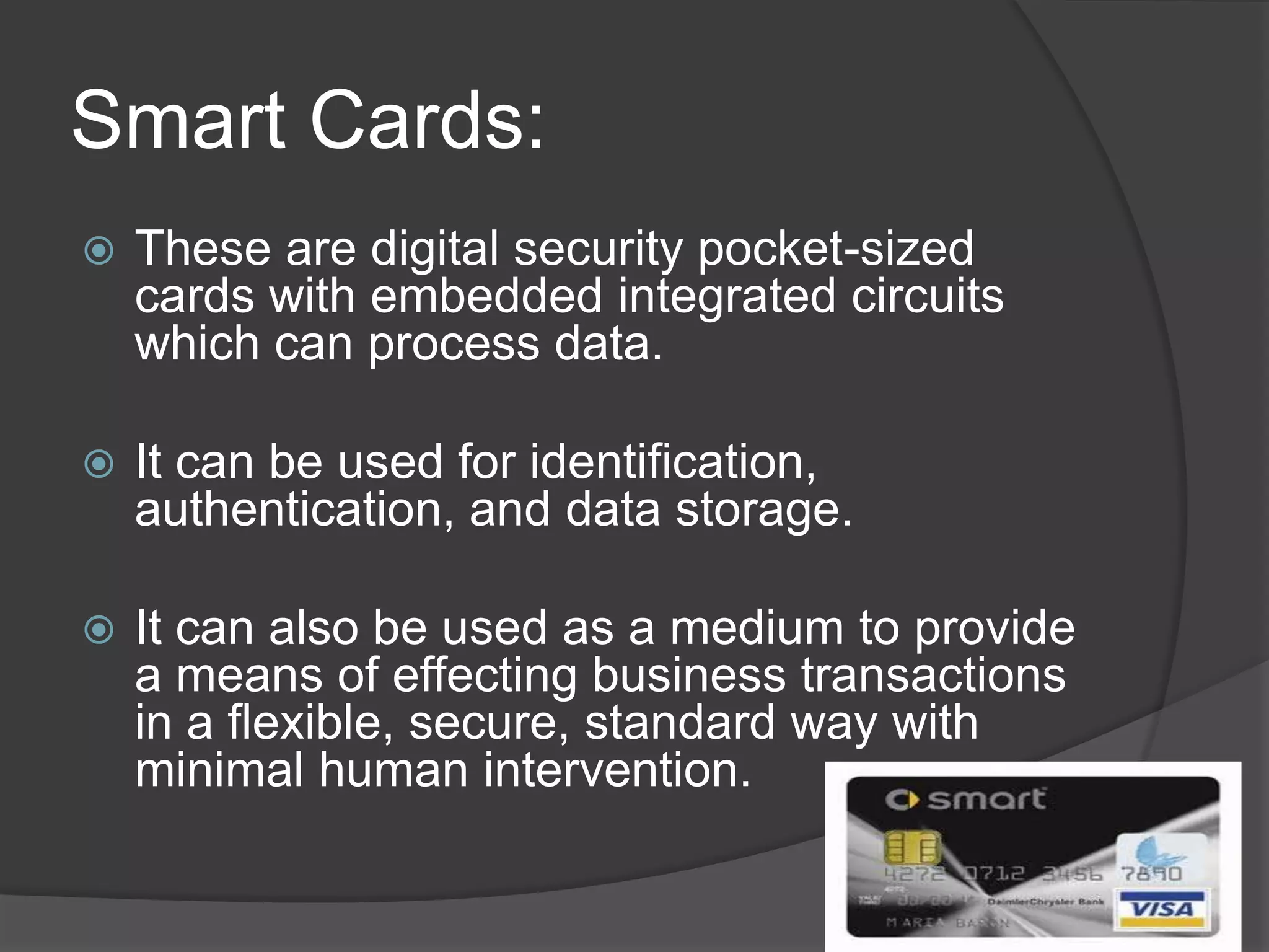 Smart Cards:
   These are digital security pocket-sized
    cards with embedded integrated circuits
    which can process data.

   It can be used for identification,
    authentication, and data storage.

   It can also be used as a medium to provide
    a means of effecting business transactions
    in a flexible, secure, standard way with
    minimal human intervention.
 