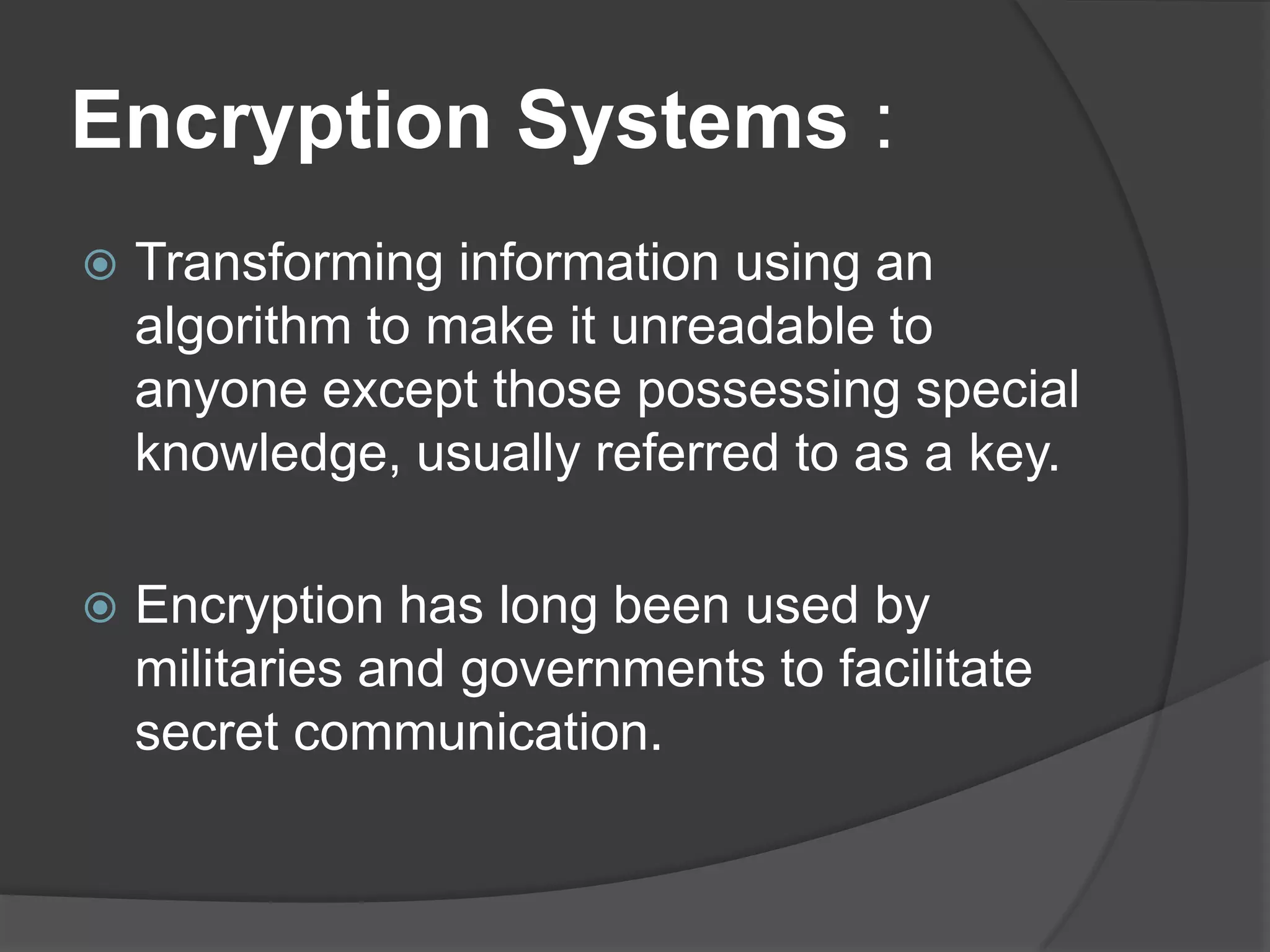 Encryption Systems :
   Transforming information using an
    algorithm to make it unreadable to
    anyone except those possessing special
    knowledge, usually referred to as a key.

   Encryption has long been used by
    militaries and governments to facilitate
    secret communication.
 