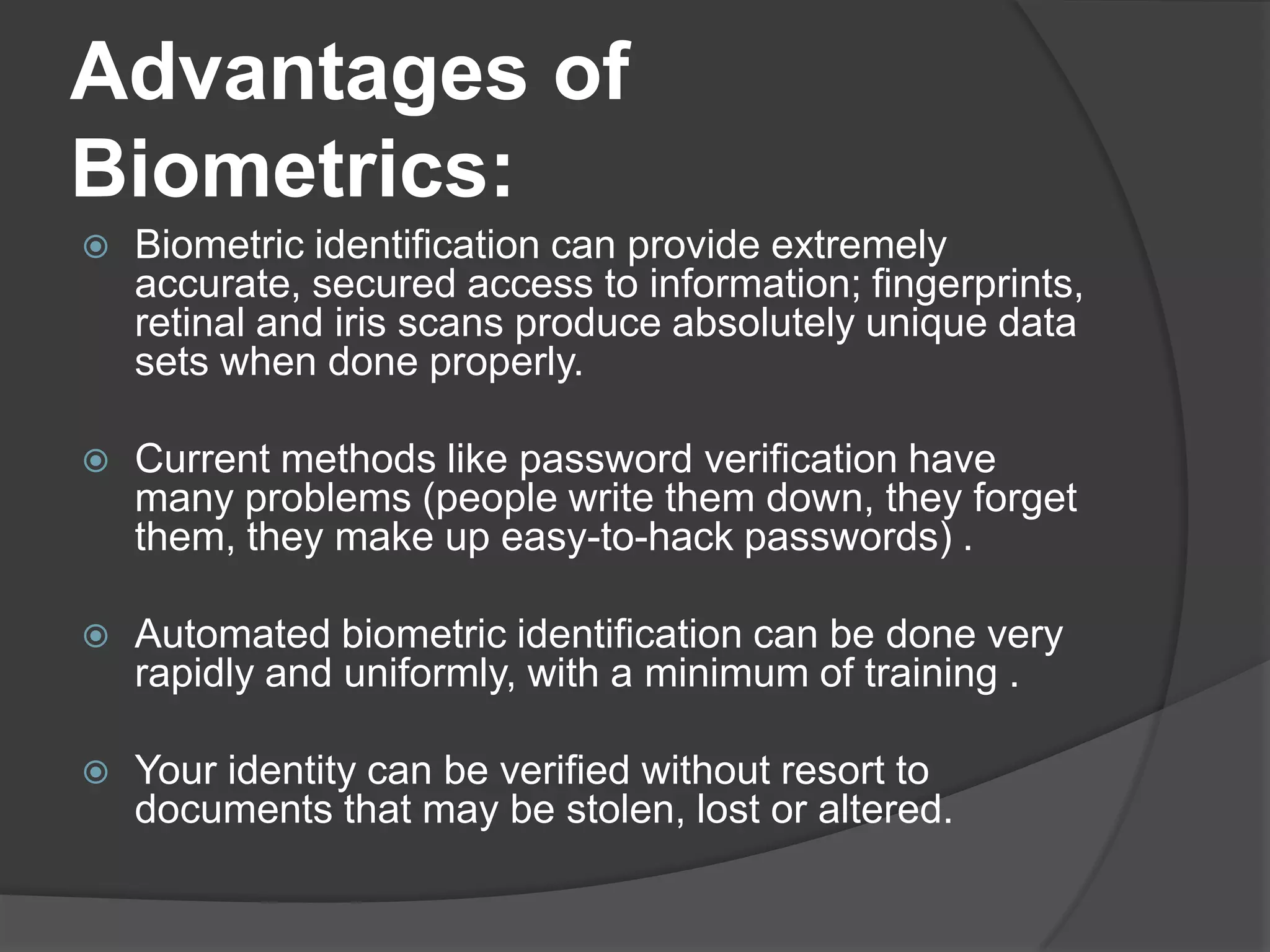 Advantages of
Biometrics:
   Biometric identification can provide extremely
    accurate, secured access to information; fingerprints,
    retinal and iris scans produce absolutely unique data
    sets when done properly.

   Current methods like password verification have
    many problems (people write them down, they forget
    them, they make up easy-to-hack passwords) .

   Automated biometric identification can be done very
    rapidly and uniformly, with a minimum of training .

   Your identity can be verified without resort to
    documents that may be stolen, lost or altered.
 