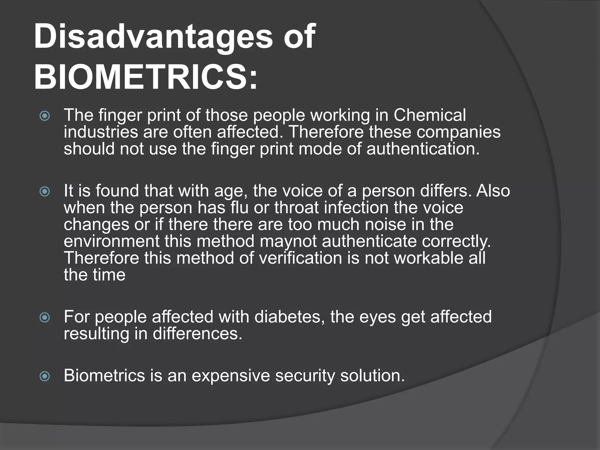Disadvantages of
BIOMETRICS:
   The finger print of those people working in Chemical
    industries are often affected. Therefore these companies
    should not use the finger print mode of authentication.

   It is found that with age, the voice of a person differs. Also
    when the person has flu or throat infection the voice
    changes or if there there are too much noise in the
    environment this method maynot authenticate correctly.
    Therefore this method of verification is not workable all
    the time

   For people affected with diabetes, the eyes get affected
    resulting in differences.

   Biometrics is an expensive security solution.
 