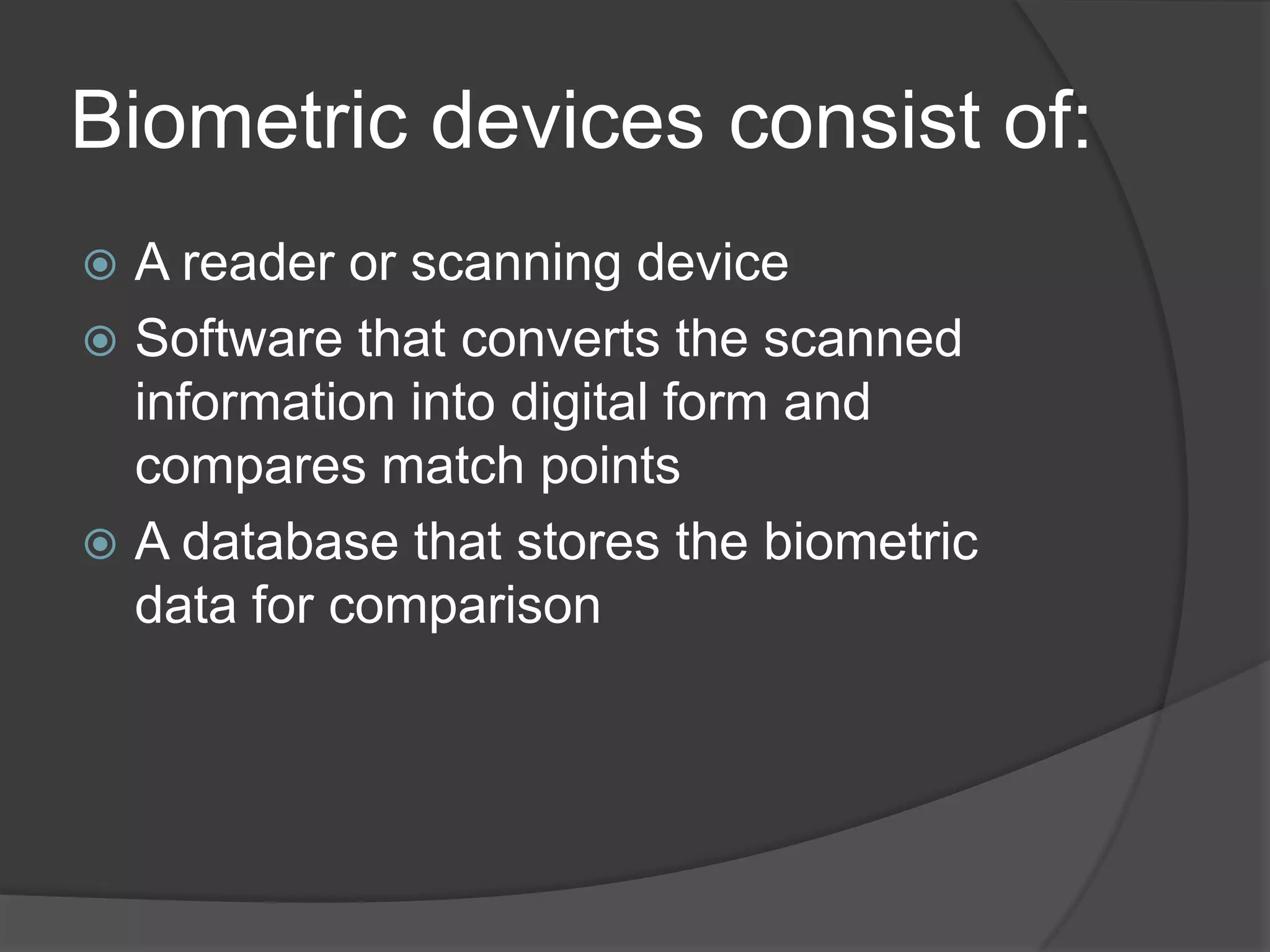 Biometric devices consist of:
 A reader or scanning device
 Software that converts the scanned
  information into digital form and
  compares match points
 A database that stores the biometric
  data for comparison
 