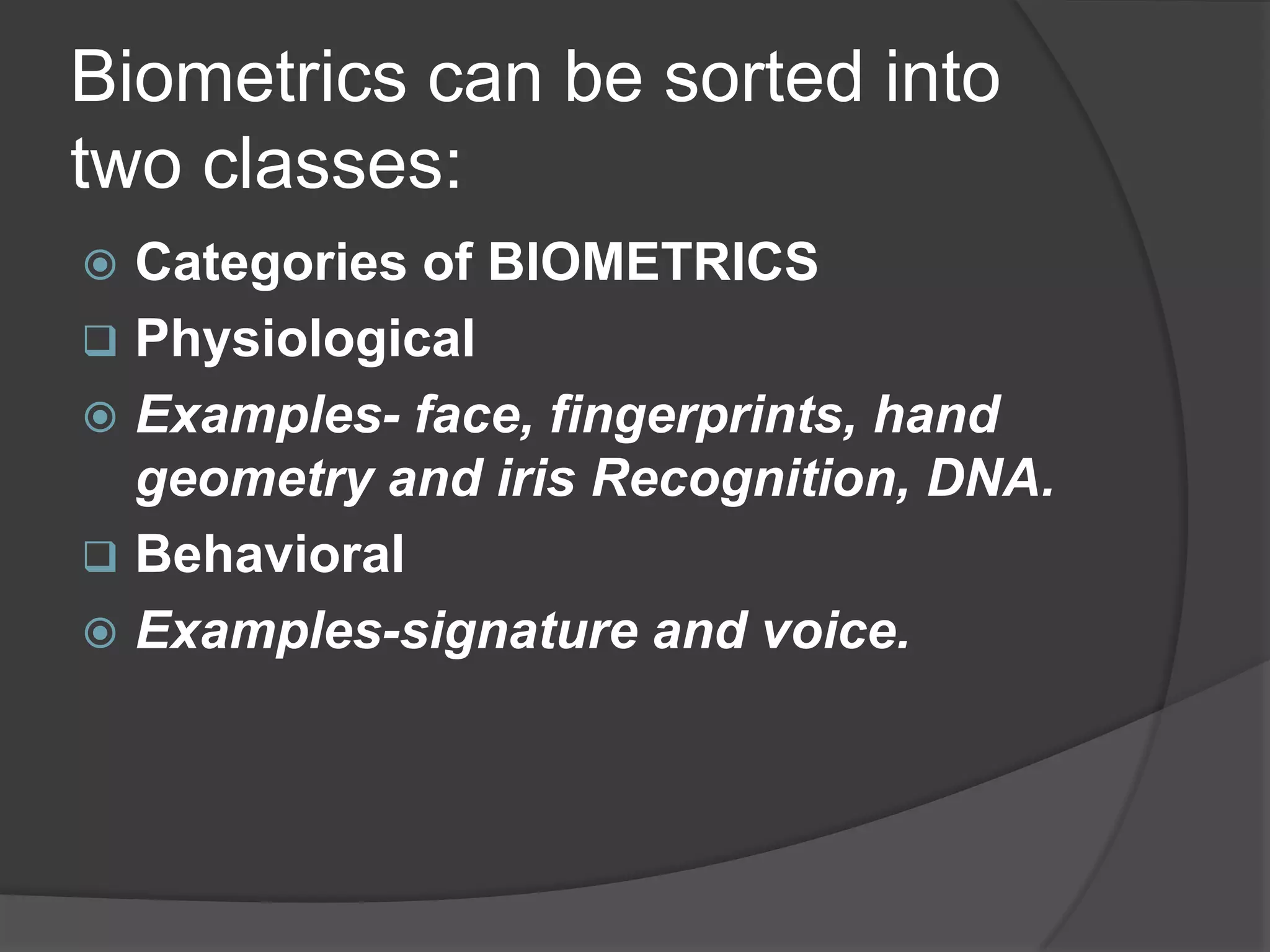 Biometrics can be sorted into
two classes:
 Categories of BIOMETRICS
 Physiological
 Examples- face, fingerprints, hand
  geometry and iris Recognition, DNA.
 Behavioral
 Examples-signature and voice.
 