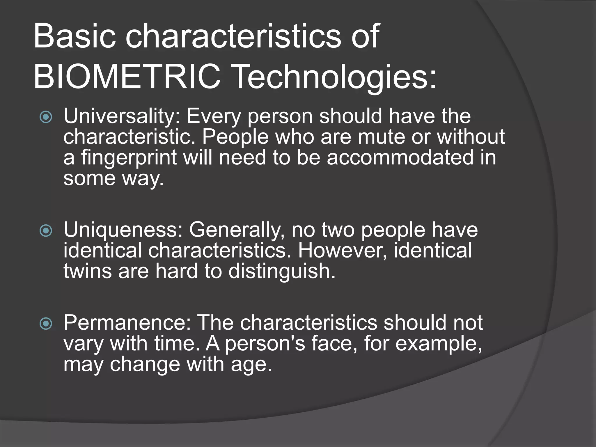 Basic characteristics of
BIOMETRIC Technologies:
   Universality: Every person should have the
    characteristic. People who are mute or without
    a fingerprint will need to be accommodated in
    some way.

   Uniqueness: Generally, no two people have
    identical characteristics. However, identical
    twins are hard to distinguish.

   Permanence: The characteristics should not
    vary with time. A person's face, for example,
    may change with age.
 