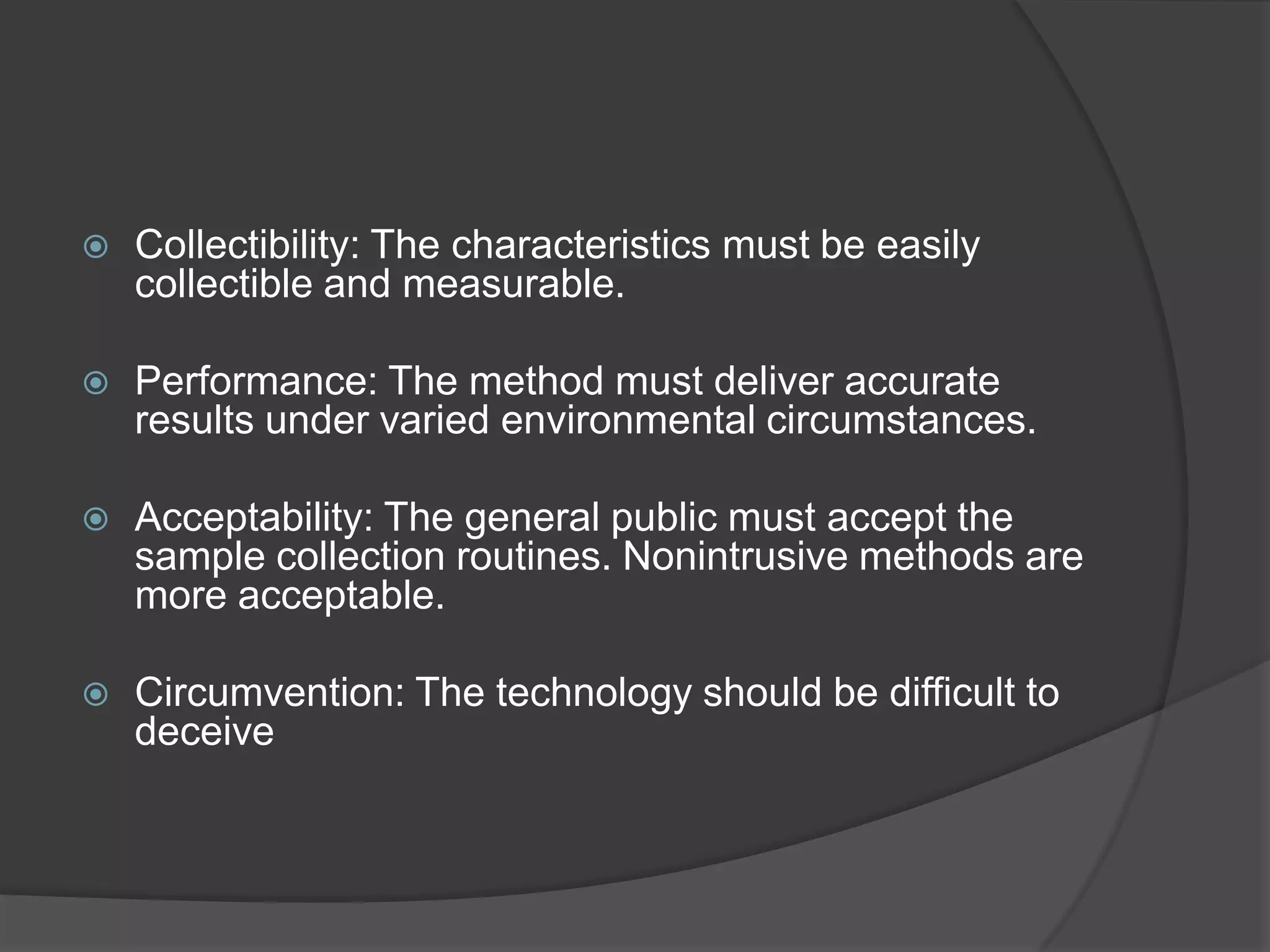   Collectibility: The characteristics must be easily
    collectible and measurable.

   Performance: The method must deliver accurate
    results under varied environmental circumstances.

   Acceptability: The general public must accept the
    sample collection routines. Nonintrusive methods are
    more acceptable.

   Circumvention: The technology should be difficult to
    deceive
 