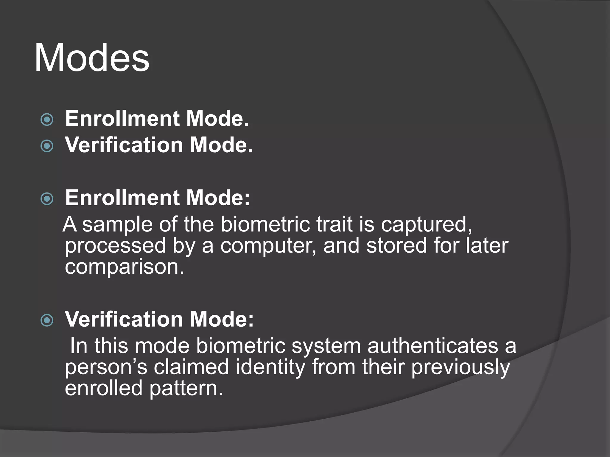 Modes
   Enrollment Mode.
   Verification Mode.

   Enrollment Mode:
    A sample of the biometric trait is captured,
    processed by a computer, and stored for later
    comparison.

   Verification Mode:
    In this mode biometric system authenticates a
    person’s claimed identity from their previously
    enrolled pattern.
 