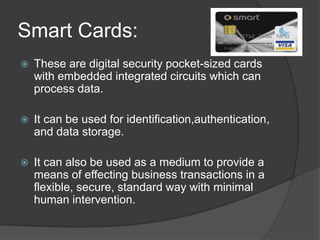 Smart Cards:
   These are digital security pocket-sized cards
    with embedded integrated circuits which can
    process data.

   It can be used for identification,authentication,
    and data storage.

   It can also be used as a medium to provide a
    means of effecting business transactions in a
    flexible, secure, standard way with minimal
    human intervention.
 